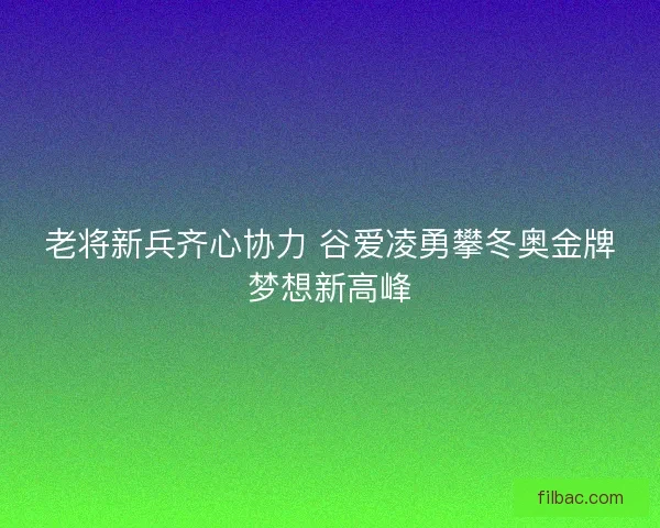 老将新兵齐心协力 谷爱凌勇攀冬奥金牌梦想新高峰