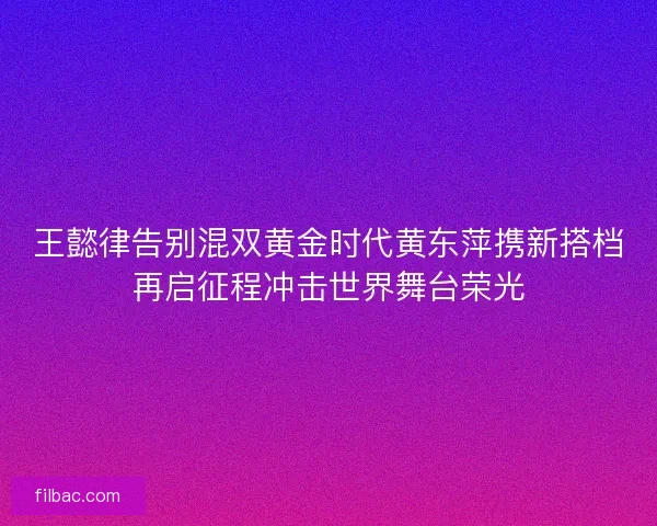王懿律告别混双黄金时代黄东萍携新搭档再启征程冲击世界舞台荣光