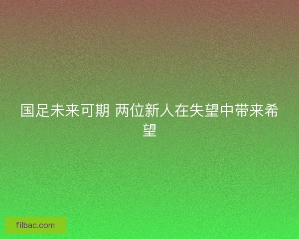 国足未来可期 两位新人在失望中带来希望