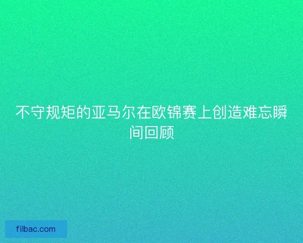 不守规矩的亚马尔在欧锦赛上创造难忘瞬间回顾 不守规矩的亚马尔在欧锦赛上创造难忘瞬间回顾