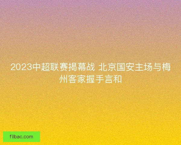 2023中超联赛揭幕战 北京国安主场与梅州客家握手言和