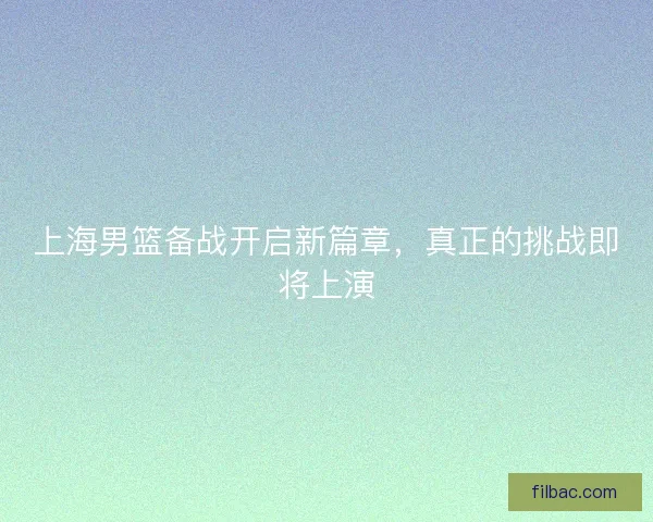 上海男篮备战开启新篇章，真正的挑战即将上演