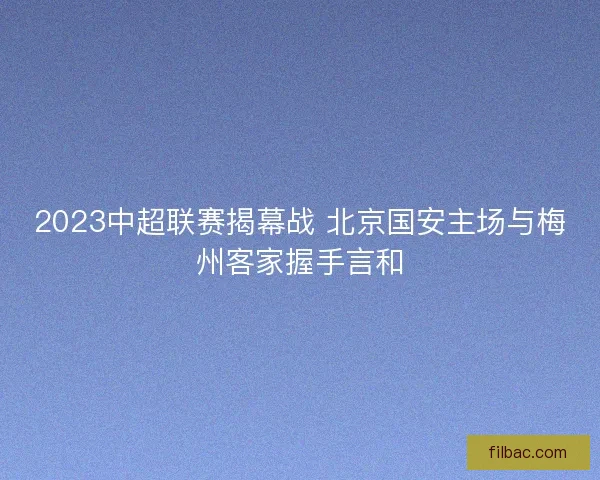 2023中超联赛揭幕战 北京国安主场与梅州客家握手言和