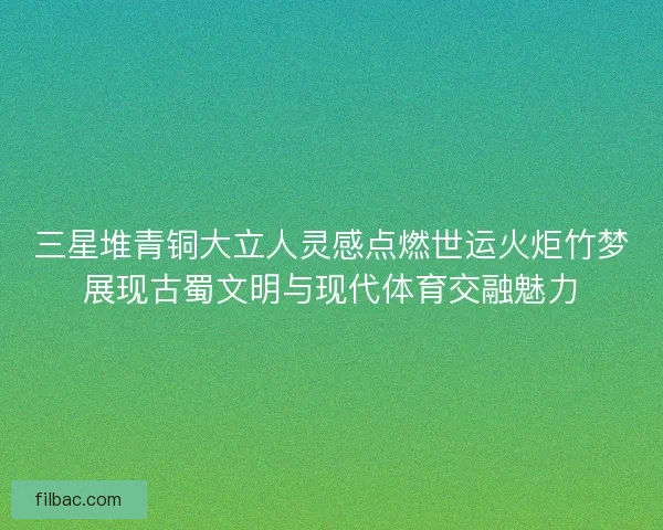 三星堆青铜大立人灵感点燃世运火炬竹梦展现古蜀文明与现代体育交融魅力