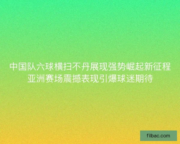 中国队六球横扫不丹展现强势崛起新征程亚洲赛场震撼表现引爆球迷期待