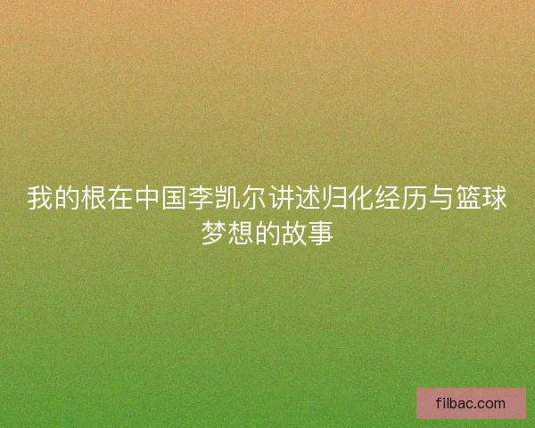 我的根在中国李凯尔讲述归化经历与篮球梦想的故事