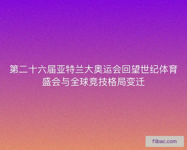 第二十六届亚特兰大奥运会回望世纪体育盛会与全球竞技格局变迁
